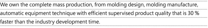 We own the complete mass production, from molding design, molding manufacture, automatic equipment technique with efficient supervised product quality that is 30% faster than the industry development time.